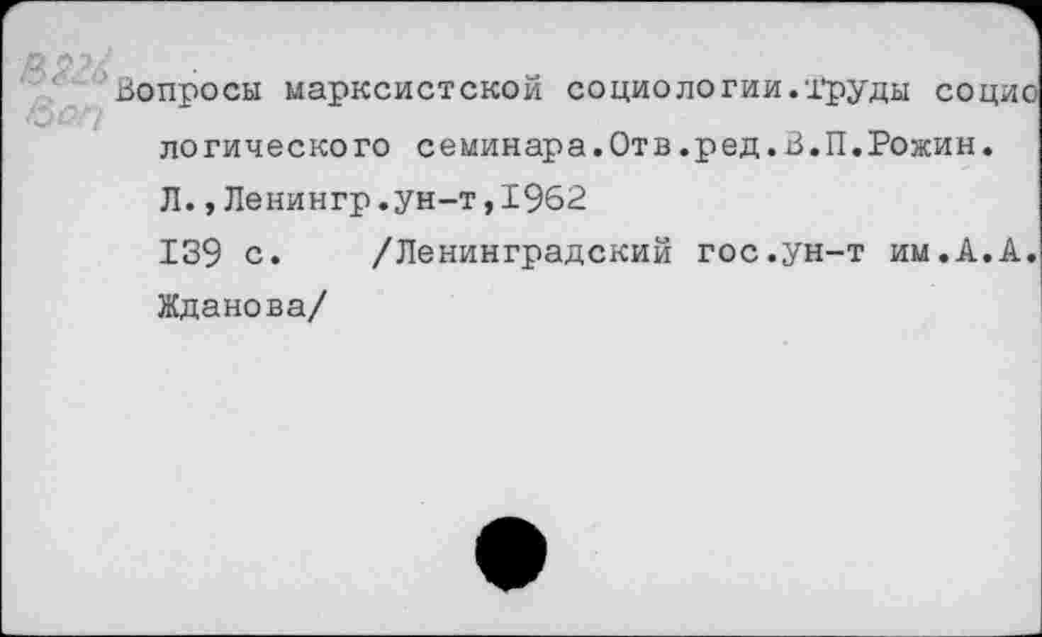 ﻿Вопросы марксистской социологии.-Груды социо логического семинара.Отв.ред.В.П.Рожин. Л.,Ленингр.ун-т,1962
139 с. /Ленинградский гос.ун-т им.А.А. Жданова/